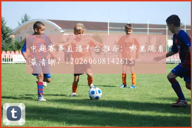 中超赛事直播平台推荐:哪里观看最清晰?_20260608142615