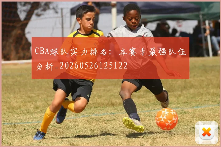 CBA球队实力排名：本赛季最强队伍分析_20260526125122