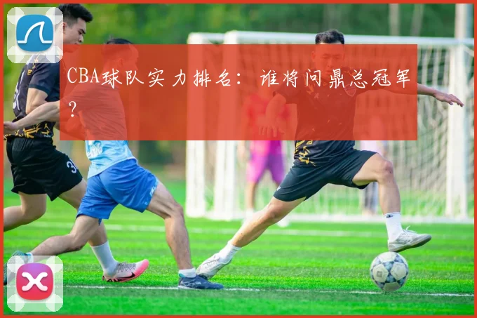 CBA球队实力排名：谁将问鼎总冠军？